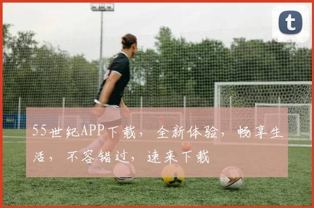 55世纪APP下载，全新体验，畅享生活，不容错过，速来下载