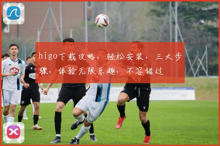 higo下载攻略，轻松安装，三大步骤，体验无限乐趣，不容错过
