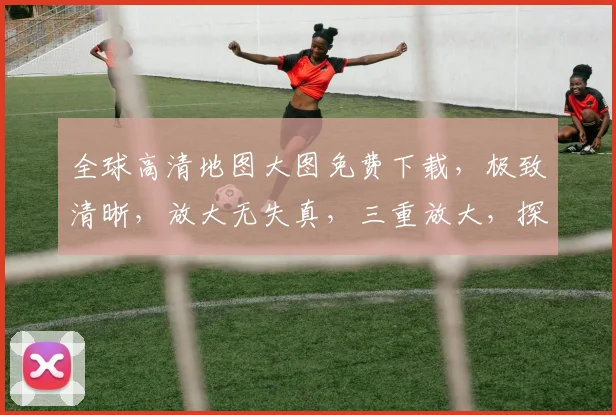 全球高清地图大图免费下载，极致清晰，放大无失真，三重放大，探索世界每一角落