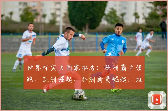 世界杯实力国家排名：欧洲霸主领跑，亚洲崛起，非洲新贵崛起，谁将问鼎巅峰