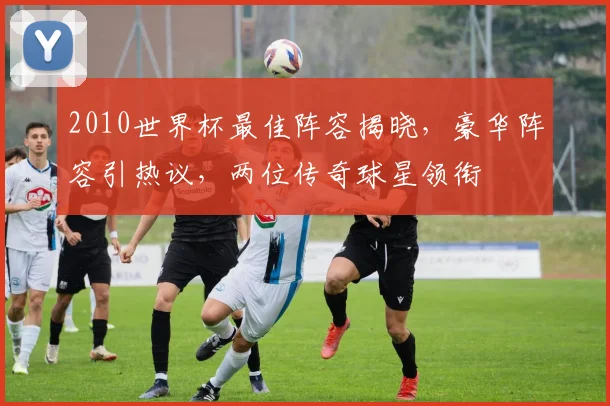2010世界杯最佳阵容揭晓，豪华阵容引热议，两位传奇球星领衔